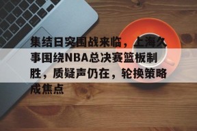 星空体育官网-集结日突围战来临，上海久事围绕NBA总决赛篮板制胜，质疑声仍在，轮换策略成焦点的简单介绍